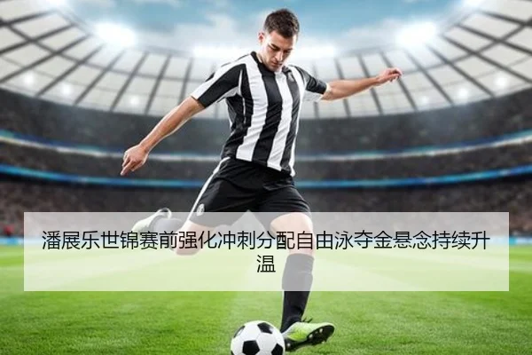 潘展乐世锦赛前强化冲刺分配自由泳夺金悬念持续升温